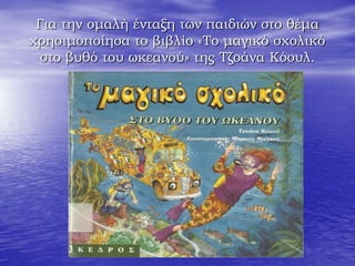 Για την ομαλή ένταξη των παιδιών στο θέμα
χρησιμοποίησα το βιβλίο «Το μαγικό σχολικό
στο βυθό του ωκεανού» της Τζοάνα Κόουλ.
 