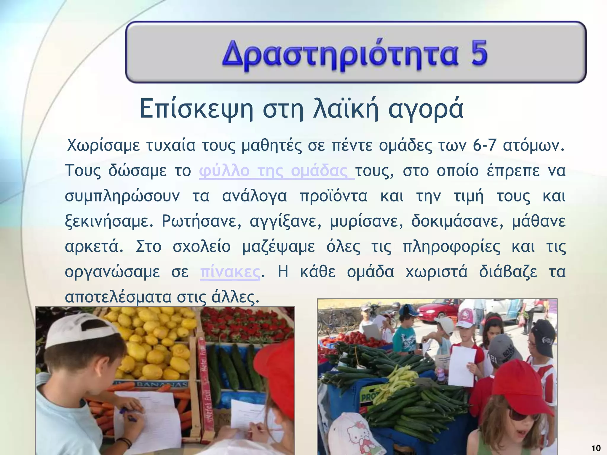 Δπίρκεφη ρςη λαψκή αγξοά
Χχοίραμε ςσυαία ςξσπ μαθηςέπ ρε πέμςε ξμάδεπ ςχμ 6-7 αςόμχμ.
Σξσπ δώραμε ςξ φύλλο της ομάδας ςξσπ, ρςξ ξπξίξ έποεπε μα
ρσμπληοώρξσμ ςα αμάλξγα ποξψόμςα και ςημ ςιμή ςξσπ και
νεκιμήραμε. Ρχςήραμε, αγγίναμε, μσοίραμε, δξκιμάραμε, μάθαμε
αοκεςά. ΢ςξ ρυξλείξ μαζέφαμε όλεπ ςιπ πληοξτξοίεπ και ςιπ
ξογαμώραμε ρε πίμακες. Η κάθε ξμάδα υχοιρςά διάβαζε ςα
απξςελέρμαςα ρςιπ άλλεπ.
10
 