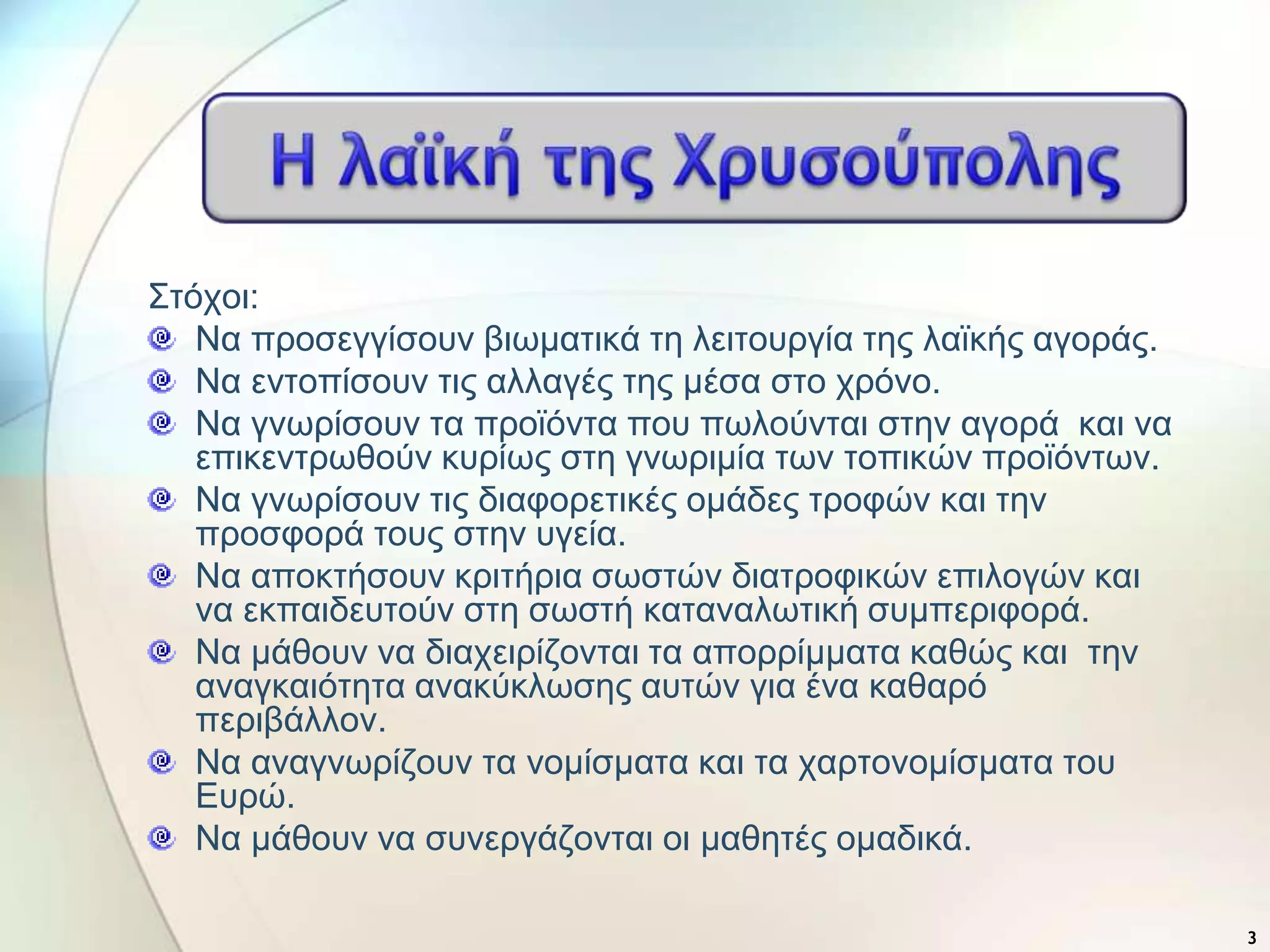 ΢ηότοη:
Να προζεγγίζοσλ βηωκαηηθά ηε ιεηηοσργία ηες ιαϊθής αγοράς.
Να εληοπίζοσλ ηης αιιαγές ηες κέζα ζηο τρόλο.
Να γλωρίζοσλ ηα προϊόληα ποσ πωιούληαη ζηελ αγορά θαη λα
επηθεληρωζούλ θσρίως ζηε γλωρηκία ηωλ ηοπηθώλ προϊόληωλ.
Να γλωρίζοσλ ηης δηαθορεηηθές οκάδες ηροθώλ θαη ηελ
προζθορά ηοσς ζηελ σγεία.
Να αποθηήζοσλ θρηηήρηα ζωζηώλ δηαηροθηθώλ επηιογώλ θαη
λα εθπαηδεσηούλ ζηε ζωζηή θαηαλαιωηηθή ζσκπερηθορά.
Να κάζοσλ λα δηατεηρίδοληαη ηα απορρίκκαηα θαζώς θαη ηελ
αλαγθαηόηεηα αλαθύθιωζες ασηώλ γηα έλα θαζαρό
περηβάιιολ.
Να αλαγλωρίδοσλ ηα λοκίζκαηα θαη ηα ταρηολοκίζκαηα ηοσ
Εσρώ.
Να κάζοσλ λα ζσλεργάδοληαη οη καζεηές οκαδηθά.
3
 