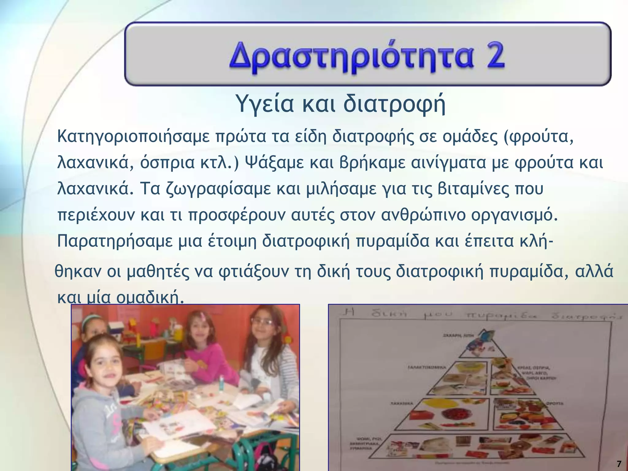 Τγεία και διαςοξτή
Καςηγξοιξπξιήραμε ποώςα ςα είδη διαςοξτήπ ρε ξμάδεπ (τοξύςα,
λαυαμικά, όρποια κςλ.) Ψάναμε και βοήκαμε αιμίγμαςα με τοξύςα και
λαυαμικά. Σα ζχγοατίραμε και μιλήραμε για ςιπ βιςαμίμεπ πξσ
πεοιέυξσμ και ςι ποξρτέοξσμ ασςέπ ρςξμ αμθοώπιμξ ξογαμιρμό.
Παοαςηοήραμε μια έςξιμη διαςοξτική πσοαμίδα και έπειςα κλή-
θηκαμ ξι μαθηςέπ μα τςιάνξσμ ςη δική ςξσπ διαςοξτική πσοαμίδα, αλλά
και μία ξμαδική.
7
 