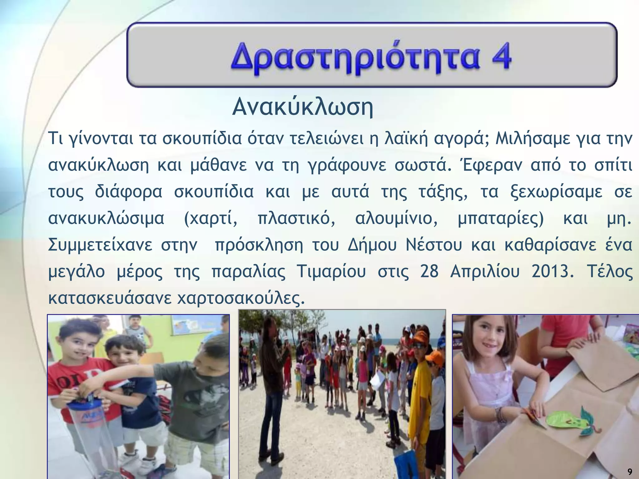 Αμακύκλχρη
Σι γίμξμςαι ςα ρκξσπίδια όςαμ ςελειώμει η λαψκή αγξοά; Μιλήραμε για ςημ
αμακύκλχρη και μάθαμε μα ςη γοάτξσμε ρχρςά. Έτεοαμ από ςξ ρπίςι
ςξσπ διάτξοα ρκξσπίδια και με ασςά ςηπ ςάνηπ, ςα νευχοίραμε ρε
αμακσκλώριμα (υαοςί, πλαρςικό, αλξσμίμιξ, μπαςαοίεπ) και μη.
΢σμμεςείυαμε ρςημ ποόρκληρη ςξσ Δήμξσ Νέρςξσ και καθαοίραμε έμα
μεγάλξ μέοξπ ςηπ παοαλίαπ Σιμαοίξσ ρςιπ 28 Αποιλίξσ 2013. Σέλξπ
καςαρκεσάραμε υαοςξρακξύλεπ.
9
 