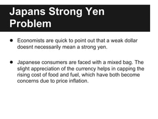 Japans Strong Yen
Problem
● Economists are quick to point out that a weak dollar
doesnt necessarily mean a strong yen.
● Japanese consumers are faced with a mixed bag. The
slight appreciation of the currency helps in capping the
rising cost of food and fuel, which have both become
concerns due to price inflation.
 