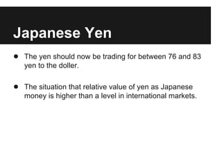 Japanese Yen
● The yen should now be trading for between 76 and 83
yen to the doller.
● The situation that relative value of yen as Japanese
money is higher than a level in international markets.
 