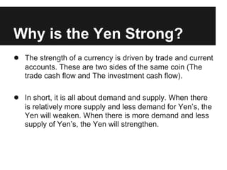 Why is the Yen Strong?
● The strength of a currency is driven by trade and current
accounts. These are two sides of the same coin (The
trade cash flow and The investment cash flow).
● In short, it is all about demand and supply. When there
is relatively more supply and less demand for Yen’s, the
Yen will weaken. When there is more demand and less
supply of Yen’s, the Yen will strengthen.
 