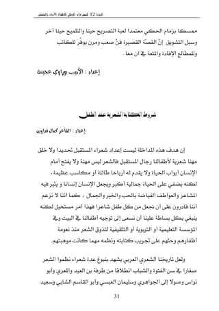 ‫الدورة‬12‫بالمنستير‬ ‫األدباء‬ ‫لألطفال‬ ‫الوطني‬ ‫للمهرجان‬
31
‫آخط‬ ‫سٝٓا‬ ‫ٚايتًُٝح‬ ‫سٝٓا‬ ‫ايتكطٜح‬ ١‫يعب‬ ‫َعتُسا‬ ٞ‫اؿه‬ ّ‫بعَا‬ ‫ممػها‬
‫ايتؿٜٛل‬ ٌ‫ٚغب‬.‫يًهاتب‬ ‫ّط‬‫ؾ‬ٜٛ ٕ‫َٚط‬ ‫قعب‬ ٓٔ‫ؾ‬ ٠‫ايككري‬ ١ٓ‫ك‬‫ايك‬ ٕٓ‫إ‬
‫َعا‬ ٕ‫آ‬ ‫يف‬ ١‫ٚاملتع‬ ٠‫اإلؾاز‬ ‫ٚيًُطايع‬.
‫إعداد‬:‫األديب‬‫عجيهة‬ ‫بوراوي‬
‫الطفل‬ ‫عند‬ ‫الشعرية‬ ‫الكتابة‬ ‫شروط‬
‫إعداد‬:‫قداويو‬ ‫كنال‬ ‫العاعر‬
‫خًل‬ ٫ٚ ‫ؼسٜسا‬ ٌ‫املػتكب‬ ٤‫ؾعطا‬ ‫إعساز‬ ‫يٝػت‬ ١ً‫املساخ‬ ٙ‫ٖص‬ ‫ٖسف‬ ٕ‫إ‬
ّ‫أَا‬ ‫ٜؿتح‬ ٫ٚ ١َٓٗ ‫يٝؼ‬ ‫ؾايؿعط‬ ٌ‫املػتكب‬ ٍ‫ضدا‬ ‫٭طؿايٓا‬ ١ٜ‫ؾعط‬ ‫َٗٓا‬
،١ُٝ‫عع‬ ‫َهاغب‬ ٚ‫أ‬ ١ً٥‫طا‬ ‫أضباسا‬ ٘‫ي‬ ّ‫ٜكس‬ ٫ٚ ٠‫اؿٝا‬ ‫أبٛاب‬ ٕ‫اإلْػا‬
٘ٝ‫ؾ‬ ‫ٜجري‬ ٚ ‫إْػاْا‬ ٕ‫اإلْػا‬ ٌ‫ٚهع‬ ‫أنرب‬ ١ٝ‫مجاي‬ ٠‫اؿٝا‬ ٢ً‫ع‬ ٞ‫ٜهؿ‬ ٘ٓ‫يه‬
ِ‫ْعع‬ ٫ ‫أْٓا‬ ‫نُا‬ ، ٍ‫ٚاؾُا‬ ‫ٚاـري‬ ‫باؿب‬ ١‫ايؿٝان‬ ‫ٚايعٛاطـ‬ ‫املؿاعط‬
٘ٓ‫يه‬ ٌٝ‫َػتش‬ ‫أَط‬ ‫ؾٗصا‬ ‫ؾاعطا‬ ٌ‫طؿ‬ ٌ‫ن‬ َٔ ٌ‫لع‬ ٕ‫أ‬ ٢ً‫ع‬ ٕٚ‫قازض‬ ‫أْٓا‬
‫ٚيف‬ ‫ايبٝت‬ ‫يف‬ ‫أطؿايٓا‬ ٘ٝ‫تٛد‬ ‫إىل‬ ٢‫ْػع‬ ٕ‫أ‬ ‫عًٝٓا‬ ١‫بػاط‬ ٌ‫به‬ ٞ‫ٜٓبػ‬
١َٛ‫ْع‬ ‫َٓص‬ ‫ايؿعط‬ ‫يتصٚم‬ ١ٝ‫ايتجكٝؿ‬ ٚ‫أ‬ ١ٜٛ‫ايرتب‬ ٚ‫أ‬ ١ًُٝٝ‫ايتع‬ ١‫امل٪غػ‬
ِٗ‫َٖٛبت‬ ‫ناْت‬ ‫َُٗا‬ ُ٘‫ْٚع‬ ٘‫نتابت‬ ‫ػطٜب‬ ٢ً‫ع‬ ِٗ‫ٚسج‬ ِٖ‫أظؿاض‬.
‫ايؿعط‬ ‫ْعُٛا‬ ٤‫ؾعطا‬ ٠‫عس‬ ‫بٓبٛؽ‬ ‫ٜؿٗس‬ ٞ‫ايعطب‬ ٟ‫ايؿعط‬ ‫تاضىٓا‬ ٌ‫ٚيع‬
ٛ‫ٚأب‬ ٟ‫ٚاملعط‬ ‫ايعبس‬ ٔ‫ب‬ ١‫ططؾ‬ َٔ ‫اْط٬قا‬ ‫ٚايؿباب‬ ٠ٛ‫ايؿت‬ ٔ‫غ‬ ‫يف‬ ‫قػاضا‬
‫ٚغعٝس‬ ٞ‫ايؿاب‬ ِ‫ايكاغ‬ ٛ‫ٚأب‬ ٞ‫ايعبػ‬ ٕ‫ٚغًُٝا‬ ٟ‫اؾٛاٖط‬ ‫إىل‬ ٫ٛ‫ٚق‬ ‫ْٛاؽ‬
 