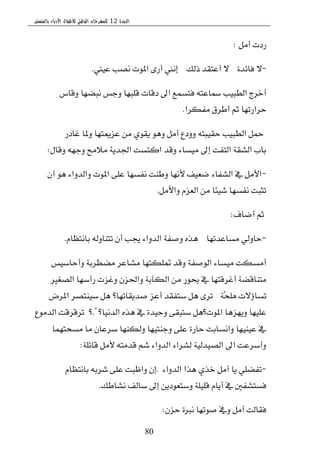 ‫الدورة‬12‫بالمنستير‬ ‫األدباء‬ ‫لألطفال‬ ‫الوطني‬ ‫للمهرجان‬
80
ٌَ‫أ‬ ‫ضزت‬:
-٠‫ؾا٥س‬ ٫. . .‫شيو‬ ‫أعتكس‬ ٫. . .‫عٝين‬ ‫ْكب‬ ‫املٛت‬ ٣‫أض‬ ‫إْين‬.
‫ٚقاؽ‬ ‫ْبهٗا‬ ‫ٚدؼ‬ ‫قًبٗا‬ ‫زقات‬ ‫اىل‬ ‫ؾتػُع‬ ٘‫مساعت‬ ‫ايطبٝب‬ ‫أخطز‬
‫َؿهطا‬ ‫أططم‬ ِ‫ث‬ ‫سطاضتٗا‬.
‫غازض‬ ‫ٚملا‬ ‫ععميتٗا‬ َٔ ٟٛ‫ٜك‬ ٖٛٚ ٌَ‫أ‬ ‫ٚٚزع‬ ٘‫سكٝبت‬ ‫ايطبٝب‬ ٌ‫مح‬
ٍ‫ٚقا‬ ٘ٗ‫ٚد‬ ‫َ٬َح‬ ١ٜ‫اؾس‬ ‫انتػت‬ ‫ٚقس‬ ٤‫َٝػا‬ ‫إىل‬ ‫ايتؿت‬ ١‫ايؿك‬ ‫باب‬:
-ٕ‫أ‬ ٖٛ ٤‫ٚايسٚا‬ ‫املٛت‬ ٢ً‫ع‬ ‫ْؿػٗا‬ ‫ٚطٓت‬ ‫٭ْٗا‬ ‫نعٝـ‬ ٤‫ايؿؿا‬ ‫يف‬ ٌَ‫ا٭‬
ٌَ‫ٚا٭‬ ّ‫ايعع‬ َٔ ‫ؾٝ٦ا‬ ‫ْؿػٗا‬ ‫تجبت‬.
‫أناف‬ ِ‫ث‬:
-‫َػاعستٗا‬ ٞ‫ساٚي‬. . .ّ‫باْتعا‬ ٘‫تتٓاٚي‬ ٕ‫أ‬ ‫هب‬ ٤‫ايسٚا‬ ١‫ٚقؿ‬ ٙ‫ٖص‬.
‫ٚأساغٝؼ‬ ١‫َهططب‬ ‫َؿاعط‬ ‫متًهتٗا‬ ‫ٚقس‬ ١‫ايٛقؿ‬ ٤‫َٝػا‬ ‫أَػهت‬
‫ايكػري‬ ‫ضأغٗا‬ ‫ٚغعت‬ ٕ‫ٚاؿع‬ ١‫ايهآب‬ َٔ ‫عٛض‬ ‫يف‬ ‫أغطقتٗا‬ ١‫َتٓاقه‬
١‫ًَش‬ ‫تػا٩٫ت‬" :‫املطض‬ ‫غٝٓتكط‬ ٌٖ ‫قسٜكاتٗا؟‬ ‫أعع‬ ‫غتؿكس‬ ٌٖ ٣‫تط‬
‫ايسْٝا؟‬ ٙ‫ٖص‬ ‫يف‬ ٠‫ٚسٝس‬ ٢‫غتبك‬ ٌٖ‫املٛت؟‬ ‫ٜٚٗعٖا‬ ‫عًٝٗا‬. . .‫؟‬ "‫ايسَٛع‬ ‫تطقطقت‬
‫َػشتُٗا‬ ‫َا‬ ٕ‫غطعا‬ ‫ٚيهٓٗا‬ ‫ٚدٓتٝٗا‬ ٢ً‫ع‬ ٠‫ساض‬ ‫ٚاْػابت‬ ‫عٝٓٝٗا‬ ‫يف‬
١ً٥‫قا‬ ٌَ‫٭‬ ٘‫قسَت‬ ِ‫ؾ‬ ٤‫ايسٚا‬ ٤‫يؿطا‬ ١ٝ‫ايكٝسي‬ ‫اىل‬ ‫ٚأغطعت‬:
-٤‫ايسٚا‬ ‫ٖصا‬ ٟ‫خص‬ ٌَ‫أ‬ ‫ٜا‬ ًٞ‫تؿه‬. . .ّ‫باْتعا‬ ٘‫ؾطب‬ ٢ً‫ع‬ ‫ٚاظبت‬ ٕ‫إ‬
‫ْؿاطو‬ ‫غايـ‬ ‫إىل‬ ٜٔ‫ٚغتعٛز‬ ١ًًٝ‫ق‬ ّ‫أٜا‬ ‫يف‬ ‫ؾػتؿؿني‬.
ٕ‫سع‬ ٠‫ْرب‬ ‫قٛتٗا‬ ‫ٚيف‬ ٌَ‫أ‬ ‫ؾكايت‬:
 