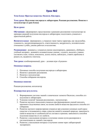Урок №2
Тема блока: Простые вещества. Оксиген. Кислород.
Тема урока: Получение кислорода в лаборатории. Реакция разложения. Понятие о
катализаторе (2 урок блока)
Цели урока:
Обучающие: сформировать представление о реакциях разложения и катализаторе на
примерах реакций получения кислорода в лаборатории; подготовить учащихся к
практической работе.
Воспитательные: формировать у учащихся такие черты характера, как трудолюбие,
гуманность, дисциплинированность, ответственность, аккуратность, положительное
отношение к учёбе, умение работать в коллективе.
Развивающие: развивать у учащихся умение анализировать, сравнивать, обобщать
учебный материал; развивать познавательные умения - слушать, выделять главное,
составлять план, тезисы, конспекты, делать опыты, наблюдать, ставить проблемы и
решать их, выдвигать гипотезы.
Тип урока: комбинированный, урок – деловая игра «Аукцион»
Основные вопросы.
1. Основные способы получения кислорода в лаборатории.
2. Понятие о реакциях разложения.
3. Понятие о катализаторе.
4. Способы собирания кислорода.
Основные понятия:
Реакция разложения, катализатор
Планируемые результаты.
1. Формирование системы знаний о химическом элементе Оксигене, способах его
получения в лаборатории.
2. Усвоение понятий “реакция разложения», «катализатор».
3. Развитие научного мышления учащихся при формировании умений находить
причинно-следственные связи, на основе свойств вещества предлагать способы его
собирания.
4. Развитие научного мировоззрения учащихся при усвоении основных идей курса:
единство и познаваемость мира; единство живой и неживой природы; зависимость
свойств вещества от особенностей их состава и строения; зависимость способов
получения вещества от его свойств.
5. Развитие у школьников интереса к изучению химии путем расширения и
систематизации их знаний о кислороде.
6. Развитие у школьников интереса к изучению химии через лабораторный
эксперимент.
 