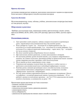 Приемы обучения:
постановка межпредметных вопросов; выполнение комплексного задания на определение
более выгодного лабораторного способа получения кислорода
Средства обучения:
Мультимедиапроектор, схемы, таблицы, учебник, дополнительная литература (выставка)
по теме раздела, ноутбук
Оборудование и реактивы:
Приборы для получения газов, химическая склянка, кристаллизатор с водой, лучина,
кристаллы KMnO4, KClO3, KNO3, H2O2 (10% раствор), кристаллы MnO2, кусочек сырого
мяса
Рекомендации учителю:
• Урок проходит в виде аукциона, задание учащиеся получают на предыдущем
уроке, определяется консультационный день для каждой группы.
• Класс разбит на 5 групп: 1гр. – получение О2 из бертолетовой соли; 2гр. -
получение О2 из калий перманганата; 3 гр. - получение О2 из калий нитрата; 4 гр. -
получение О2 из гидроген пероксида (катализатор – сырое мясо); 5гр. – эксперты
(из числа сильных учащихся).
• На столе каждой группы оборудование для всех опытов.
• При выполнении опытов уравнения, условия записываются в тетрадь.
• По окончании работы группы делают выводы, если учащиеся затрудняются с
выводом, то учитель помогает, ориентируя ребят на правильный вывод; каждая
группа старается выгодно «продать» свой способ получения.
• После вывода на доске закрепляется схема- опора.
• Теоретический материал может быть дан учителем в слабых классах, и
предложен самостоятельный поиск подходящей информации в сильных.
• Каждая группа готовит презентацию своего способа получения, возможно
использование видеозаписи лабораторного опыта, электронного пособия
«Виртуальная химическая лаборатория».
• По ходу урока ведется зарплатная ведомость (учащимися-экспертами). Деньги –
«сульфурики»: за каждый правильный ответ в химическом диктанте – 1S, за
работу в группах по подготовке проектов – от 5 до 15 S (в зависимости от вклада
каждого участника), за активность на уроке +5S.
Презентация группы рассчитана на 4 мин и включает:
- название способа получения;
- сырье для получения;
- технология получения (запись уравнения реакции);
- демонстрация опыта;
- метод собирания О2;
- доказательства преимущества именно своего способа получения.
 