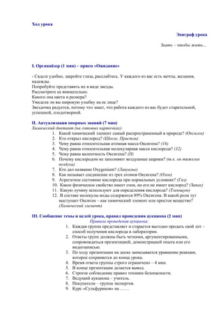 Ход урока
Эпиграф урока
Знать – чтобы жить…
І. Органайзер (1 мин) – прием «Ожидание»
- Сядьте удобно, закройте глаза, расслабтесь. У каждого из вас есть мечты, желания,
надежды.
Попробуйте представить их в виде звезды.
Рассмотрите ее внимательно.
Какого она цвета и размера?
Увидели ли вы широкую улыбку на ее лице?
Звездочка радуется, потому что знает, что работа каждого из вас будет старательной,
успешной, плодотворной.
ІІ. Актуализация опорных знаний (7 мин)
Химический диктант (на готовых карточках):
1. Какой химический элемент самый распространенный в природе? (Оксиген)
2. Кто открыл кислород? (Шееле, Пристли)
3. Чему равна относительная атомная масса Оксигена? (16)
4. Чему равна относительная молекулярная масса кислорода? (32)
5. Чему равна валентность Оксигена? (II)
6. Почему кислородом не заполняют воздушные шарики? (т.к. он тяжелее
воздуха)
7. Кто дал название Oxygenium? (Лавуазье)
8. Как называет соединение из трех атомов Оксигена? (Озон)
9. Агрегатное состояние кислорода при нормальных условиях? (Газ)
10. Какое физическое свойство имеет озон, но его не имеет кислород? (Запах)
11. Какую лучину используют для определения кислорода? (Тлеющую)
12. В составе молекулы воды содержится 89% Оксигена. В какой роли тут
выступает Оксиген – как химический элемент или простое вещество?
(Химический элемент)
ІІІ. Сообщение темы и целей урока, правил проведения аукциона (2 мин)
Правила проведения аукциона:
1. Каждая группа представляет и старается выгодно продать свой лот –
способ получения кислорода в лаборатории.
2. Ответы групп должны быть четкими, аргументированными,
сопровождаться презентацией, демонстрацией опыта или его
видеозаписью.
3. По ходу презентации на доске записывается уравнение реакции,
которое сохраняется до конца урока.
4. Время ответа группы строго ограничено – 4 мин.
5. В конце презентации делается вывод.
6. Строгое соблюдение правил техники безопасности.
7. Ведущий аукциона – учитель.
8. Покупатели – группа экспертов.
9. Курс «Сульфуриков» на ……
 