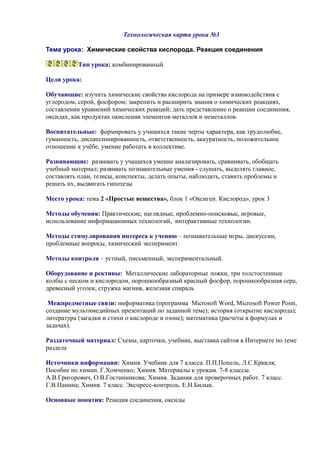 Технологическая карта урока №3
Тема урока: Химические свойства кислорода. Реакция соединения
Тип урока: комбинированный
Цели урока:
Обучающие: изучить химические свойства кислорода на примере взаимодействия с
углеродом, серой, фосфором; закрепить и расширить знания о химических реакциях,
составлении уравнений химических реакций; дать представление о реакции соединения,
оксидах, как продуктах окисления элементов металлов и неметаллов.
Воспитательные: формировать у учащихся такие черты характера, как трудолюбие,
гуманность, дисциплинированность, ответственность, аккуратность, положительное
отношение к учёбе, умение работать в коллективе.
Развивающие: развивать у учащихся умение анализировать, сравнивать, обобщать
учебный материал; развивать познавательные умения - слушать, выделять главное,
составлять план, тезисы, конспекты, делать опыты, наблюдать, ставить проблемы и
решать их, выдвигать гипотезы
Место урока: тема 2 «Простые вещества», блок 1 «Оксиген. Кислород», урок 3
Методы обучения: Практические, наглядные, проблемно-поисковые, игровые,
использование информационных технологий, интерактивные технологии.
Методы стимулирования интереса к учению – познавательные игры, дискуссии,
проблемные вопросы, химический эксперимент.
Методы контроля – устный, письменный, экспериментальный.
Оборудование и рективы: Металлические лабораторные ложки, три толстостенные
колбы с песком и кислородом, порошкообразный красный фосфор, порошкообразная сера,
древесный уголек, стружка магния, железная спираль
Межпредметные связи: информатика (программа Microsoft Word, Microsoft Power Point,
создание мультимедийных презентаций по заданной теме); история (открытие кислорода);
литература (загадки и стихи о кислороде и озоне); математика (расчеты в формулах и
задачах).
Раздаточный материал: Схемы, карточки, учебник, выставка сайтов в Интернете по теме
раздела
Источники информации: Химия. Учебник для 7 класса. П.П.Попель, Л.С.Крикля;
Пособие по химии. Г.Хомченко; Химия. Материалы к урокам. 7-8 классы.
А.В.Григорович, О.В.Гостинникова; Химия. Задания для проверочных работ. 7 класс.
Г.В.Панина; Химия. 7 класс. Экспресс-контроль. Е.Н.Билык.
Основные понятия: Реакция соединения, оксиды
 