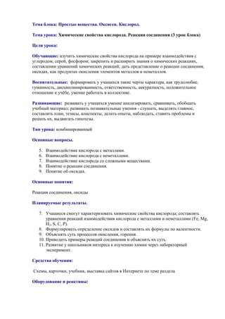 Тема блока: Простые вещества. Оксиген. Кислород.
Тема урока: Химические свойства кислорода. Реакция соединения (3 урок блока)
Цели урока:
Обучающие: изучить химические свойства кислорода на примере взаимодействия с
углеродом, серой, фосфором; закрепить и расширить знания о химических реакциях,
составлении уравнений химических реакций; дать представление о реакции соединения,
оксидах, как продуктах окисления элементов металлов и неметаллов.
Воспитательные: формировать у учащихся такие черты характера, как трудолюбие,
гуманность, дисциплинированность, ответственность, аккуратность, положительное
отношение к учёбе, умение работать в коллективе.
Развивающие: развивать у учащихся умение анализировать, сравнивать, обобщать
учебный материал; развивать познавательные умения - слушать, выделять главное,
составлять план, тезисы, конспекты, делать опыты, наблюдать, ставить проблемы и
решать их, выдвигать гипотезы.
Тип урока: комбинированный
Основные вопросы.
5. Взаимодействие кислорода с металлами.
6. Взаимодействие кислорода с неметаллами.
7. Взаимодействие кислорода со сложными веществами.
8. Понятие о реакции соединения.
9. Понятие об оксидах.
Основные понятия:
Реакция соединения, оксиды
Планируемые результаты.
7. Учащиеся смогут характеризовать химические свойства кислорода; составлять
уравнения реакций взаимодействия кислорода с металлами и неметаллами (Fe, Mg,
H2, S, C, P).
8. Формулировать определение оксидов и составлять их формулы по валентности.
9. Объяснять суть процессов окисления, горения.
10. Приводить примеры реакций соединения и объяснять их суть.
11. Развитие у школьников интереса к изучению химии через лабораторный
эксперимент.
Средства обучения:
Схемы, карточки, учебник, выставка сайтов в Интернете по теме раздела
Оборудование и реактивы:
 
