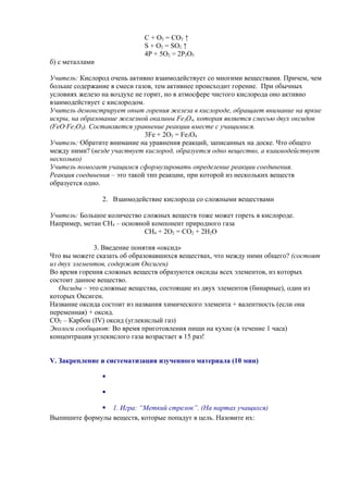 С + О2 = СО2 ↑
S + О2 = SО2 ↑
4Р + 5О2 = 2Р2О5
б) с металлами
Учитель: Кислород очень активно взаимодействует со многими веществами. Причем, чем
больше содержание в смеси газов, тем активнее происходит горение. При обычных
условиях железо на воздухе не горит, но в атмосфере чистого кислорода оно активно
взаимодействует с кислородом.
Учитель демонстрирует опыт горения железа в кислороде, обращает внимание на яркие
искры, на образование железной окалины Fe3O4, которая является смесью двух оксидов
(FeO·Fe2O3). Составляется уравнение реакции вместе с учащимися.
3Fe + 2O2 = Fe3O4
Учитель: Обратите внимание на уравнения реакций, записанных на доске. Что общего
между ними? (везде участвует кислород, образуется одно вещество, а взаимодействует
несколько)
Учитель помогает учащимся сформулировать определение реакции соединения.
Реакция соединения – это такой тип реакции, при которой из нескольких веществ
образуется одно.
2. Взаимодействие кислорода со сложными веществами
Учитель: Большое количество сложных веществ тоже может гореть в кислороде.
Например, метан СН4 – основной компонент природного газа
СН4 + 2О2 = СО2 + 2Н2О
3. Введение понятия «оксид»
Что вы можете сказать об образовавшихся веществах, что между ними общего? (состоят
из двух элементов, содержат Оксиген)
Во время горения сложных веществ образуются оксиды всех элементов, из которых
состоит данное вещество.
Оксиды – это сложные вещества, состоящие из двух элементов (бинарные), один из
которых Оксиген.
Название оксида состоит из названия химического элемента + валентность (если она
переменная) + оксид.
СО2 – Карбон (IV) оксид (углекислый газ)
Экологи сообщают: Во время приготовления пищи на кухне (в течение 1 часа)
концентрация углекислого газа возрастает в 15 раз!
V. Закрепление и систематизация изученного материала (10 мин)


 1. Игра: “Меткий стрелок”. (На партах учащихся)
Выпишите формулы веществ, которые попадут в цель. Назовите их:
 