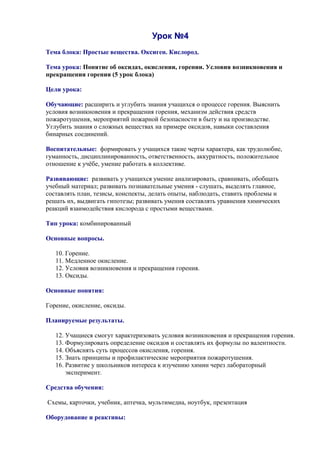 Урок №4
Тема блока: Простые вещества. Оксиген. Кислород.
Тема урока: Понятие об оксидах, окислении, горении. Условия возникновения и
прекращения горения (5 урок блока)
Цели урока:
Обучающие: расширить и углубить знания учащихся о процессе горения. Выяснить
условия возникновения и прекращения горения, механизм действия средств
пожаротушения, мероприятий пожарной безопасности в быту и на производстве.
Углубить знания о сложных веществах на примере оксидов, навыки составления
бинарных соединений.
Воспитательные: формировать у учащихся такие черты характера, как трудолюбие,
гуманность, дисциплинированность, ответственность, аккуратность, положительное
отношение к учёбе, умение работать в коллективе.
Развивающие: развивать у учащихся умение анализировать, сравнивать, обобщать
учебный материал; развивать познавательные умения - слушать, выделять главное,
составлять план, тезисы, конспекты, делать опыты, наблюдать, ставить проблемы и
решать их, выдвигать гипотезы; развивать умения составлять уравнения химических
реакций взаимодействия кислорода с простыми веществами.
Тип урока: комбинированный
Основные вопросы.
10. Горение.
11. Медленное окисление.
12. Условия возникновения и прекращения горения.
13. Оксиды.
Основные понятия:
Горение, окисление, оксиды.
Планируемые результаты.
12. Учащиеся смогут характеризовать условия возникновения и прекращения горения.
13. Формулировать определение оксидов и составлять их формулы по валентности.
14. Объяснять суть процессов окисления, горения.
15. Знать принципы и профилактические мероприятия пожаротушения.
16. Развитие у школьников интереса к изучению химии через лабораторный
эксперимент.
Средства обучения:
Схемы, карточки, учебник, аптечка, мультимедиа, ноутбук, презентация
Оборудование и реактивы:
 