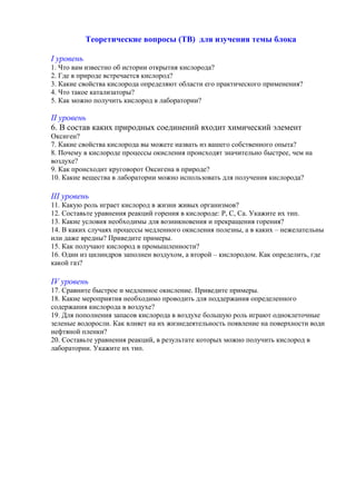 Теоретические вопросы (ТВ) для изучения темы блока
І уровень
1. Что вам известно об истории открытия кислорода?
2. Где в природе встречается кислород?
3. Какие свойства кислорода определяют области его практического применения?
4. Что такое катализаторы?
5. Как можно получить кислород в лаборатории?
ІІ уровень
6. В состав каких природных соединений входит химический элемент
Оксиген?
7. Какие свойства кислорода вы можете назвать из вашего собственного опыта?
8. Почему в кислороде процессы окисления происходят значительно быстрее, чем на
воздухе?
9. Как происходит круговорот Оксигена в природе?
10. Какие вещества в лаборатории можно использовать для получения кислорода?
ІІІ уровень
11. Какую роль играет кислород в жизни живых организмов?
12. Составьте уравнения реакций горения в кислороде: Р, С, Са. Укажите их тип.
13. Какие условия необходимы для возникновения и прекращения горения?
14. В каких случаях процессы медленного окисления полезны, а в каких – нежелательны
или даже вредны? Приведите примеры.
15. Как получают кислород в промышленности?
16. Один из цилиндров заполнен воздухом, а второй – кислородом. Как определить, где
какой газ?
IV уровень
17. Сравните быстрое и медленное окисление. Приведите примеры.
18. Какие мероприятия необходимо проводить для поддержания определенного
содержания кислорода в воздухе?
19. Для пополнения запасов кислорода в воздухе большую роль играют одноклеточные
зеленые водоросли. Как влияет на их жизнедеятельность появление на поверхности води
нефтяной пленки?
20. Составьте уравнения реакций, в результате которых можно получить кислород в
лаборатории. Укажите их тип.
 