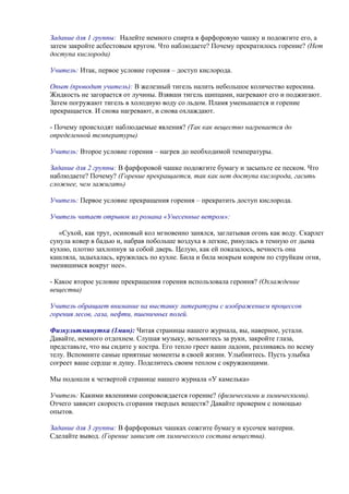 Задание для 1 группы: Налейте немного спирта в фарфоровую чашку и подожгите его, а
затем закройте асбестовым кругом. Что наблюдаете? Почему прекратилось горение? (Нет
доступа кислорода)
Учитель: Итак, первое условие горения – доступ кислорода.
Опыт (проводит учитель): В железный тигель налить небольшое количество керосина.
Жидкость не загорается от лучины. Взявши тигель щипцами, нагревают его и поджигают.
Затем погружают тигель в холодную воду со льдом. Пламя уменьшается и горение
прекращается. И снова нагревают, и снова охлаждают.
- Почему происходят наблюдаемые явления? (Так как вещество нагревается до
определенной температуры)
Учитель: Второе условие горения – нагрев до необходимой температуры.
Задание для 2 группы: В фарфоровой чашке подожгите бумагу и засыпьте ее песком. Что
наблюдаете? Почему? (Горение прекращается, так как нет доступа кислорода, гасить
сложнее, чем зажигать)
Учитель: Первое условие прекращения горения – прекратить доступ кислорода.
Учитель читает отрывок из романа «Унесенные ветром»:
«Сухой, как трут, осиновый кол мгновенно занялся, заглатывая огонь как воду. Скарлет
сунула ковер в бадью и, набрав побольше воздуха в легкие, ринулась в темную от дыма
кухню, плотно захлопнув за собой дверь. Целую, как ей показалось, вечность она
кашляла, задыхалась, кружилась по кухне. Била и била мокрым ковром по струйкам огня,
змеившимся вокруг нее».
- Какое второе условие прекращения горения использовала героиня? (Охлаждение
вещества)
Учитель обращает внимание на выставку литературы с изображением процессов
горения лесов, газа, нефти, пшеничных полей.
Физкультминутка (1мин): Читая страницы нашего журнала, вы, наверное, устали.
Давайте, немного отдохнем. Слушая музыку, возьмитесь за руки, закройте глаза,
представьте, что вы сидите у костра. Его тепло греет ваши ладони, разливаясь по всему
телу. Вспомните самые приятные моменты в своей жизни. Улыбнитесь. Пусть улыбка
согреет ваше сердце и душу. Поделитесь своим теплом с окружающими.
Мы подошли к четвертой странице нашего журнала «У камелька»
Учитель: Какими явлениями сопровождается горение? (физическими и химическими).
Отчего зависит скорость сгорания твердых веществ? Давайте проверим с помощью
опытов.
Задание для 3 группы: В фарфоровых чашках сожгите бумагу и кусочек материи.
Сделайте вывод. (Горение зависит от химического состава вещества).
 