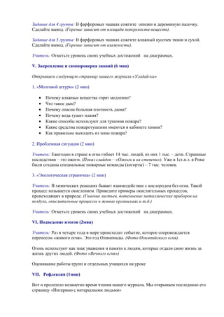 Задание для 4 группы: В фарфоровых чашках сожгите опилки и деревянную палочку.
Сделайте вывод. (Горение зависит от площади поверхности веществ).
Задание для 5 группы: В фарфоровых чашках сожгите влажный кусочек ткани и сухой.
Сделайте вывод. (Горение зависит от влажности).
Учитель: Отметьте уровень своих учебных достижений на диаграммах.
V. Закрепление и самопроверка знаний (6 мин)
Открываем следующую страницу нашего журнала «Угадай-ка»
1. «Мозговой штурм» (2 мин)
• Почему влажные вещества горят медленно?
• Что такое дым?
• Почему опасна большая плотность дыма?
• Почему вода тушит пламя?
• Какие способы используют для тушения пожара?
• Какие средства пожаротушения имеются в кабинете химии?
• Как правильно выходить из зоны пожара?
2. Проблемная ситуация (2 мин)
Учитель: Ежегодно в стране в огне гибнет 14 тыс. людей, из них 1 тыс. – дети. Страшные
последствия – это ожоги. (Показ слайдов – «Ожоги и их степени»). Уже в 1ст.н.э. в Риме
были созданы специальные пожарные команды (когорты) – 7 тыс. человек.
3. «Экологическая страничка» (2 мин)
Учитель: В химических реакциях бывает взаимодействие с кислородом без огня. Такой
процесс называется окислением. Приведите примеры окислительных процессов,
происходящих в природе. (Гниение листьев, потемнение металлических приборов на
воздухе, окислительные процессы в живых организмах и т.д.)
Учитель: Отметьте уровень своих учебных достижений на диаграммах.
VI. Подведение итогов (2мин)
Учитель: Раз в четыре года в мире происходит событие, которое сопровождается
переносом «живого огня». Это год Олимпиады. (Фото Олимпийского огня).
Огонь используют как знак уважения и памяти к людям, которые отдали свою жизнь за
жизнь других людей. (Фото «Вечного огня»)
Оценивание работы групп и отдельных учащихся на уроке
VIІ. Рефлексия (1мин)
Вот и пролетело незаметно время чтения нашего журнала. Мы открываем последнюю его
страницу «Интервью с интересными людьми»
 