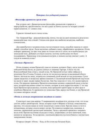 Материал для сообщений учащихся
«Философы древности о роли огня»
Как устроен свет. Древнегреческие философы, размышляя о природе и
мироустройстве, предположили, что все сущее на Земле состоит из четырех стихий –
первоэлементов. ∆ - символ огня.
Гераклит основой всего считал огонь.
Тит Лукреций Кар – римский философ, считал, что все на свете возникло в результате
взаимодействия этих стихий. Стихия огня среди них наиболее вездесуща, наиболее
созидательна.
Для первобытного человека огонь стал источником тепла, способом защиты от диких
зверей, способом труда. Люди научились добывать пищу, обрабатывать материалы. Огонь
пожирал древесину, но при этом давал не только светло и тепло, но и необходимую для
земледелия золу. Добывать его было нелегко, поэтому необходимо его было
поддерживать. Хранилище огня называли костром, и поныне костер означает «дом». А
откуда ж появился огонь?
«Легенда о Прометее»
Огонь подарил людям Прометей, один из титанов, которого Зевсу, после долгой,
победной битвы богов, не удалось скинуть в темницы Тартара. А было это так.
Властолюбивый Зевс отнял у людей огонь. Но Прометей ночью тайно забрался в
колесницу бога Солнца, Гелиоса, и когда тот на восходе выехал в ежедневный объезд
Земли с восхода на запад, дотронулся сломанной сухой веткой до оси колесницы. Сухое
дерево нагрелось и загорелось ярким пламенем. С пылающей веткой Прометей спустился
на землю и зажег людям первое богатство. Зевс был неистов от того, что людям вернули
огонь. Он приказал приковать Прометея алмазными цепями к кавказской скале и послал
орла, который ежедневно клевал его печень, которая за ночь вырастала вновь. С тех пор
муки Прометея продолжались столетия, пока греческий герой Геракл не убил орла и
освободил Прометея. Со временем его помиловал Зевс, вернул на Олимп, и там Прометей
отстаивал интересы людей.
«Огонь в легендах американских индейцев и славян»
Существует еще одна версия. У американских индейцев есть легенда о том, что огонь
для них добыл дикий кролик. Люди, которые сидят в Мороке и Холоде, пожаловались
кролику, что соседи никак не хотят поделиться с ними огнем. Кролик пошел в гости к
незнакомцам, которые сидели вокруг костра. Он появился задиристым, смешным, в
шапочке, украшенной смолистыми шишками. Люди с кроликом принялись танцевать
возле огня. Кролик все ближе подходил к очагу, дотрагиваясь до него шапочкой, пока
шишки не загорелись. Тогда кролик с маленьким факелом пустился бежать к несчастным
замерзающим людям.
В народе говорят: «Огонь – беда, но без огня еще большая беда».
 