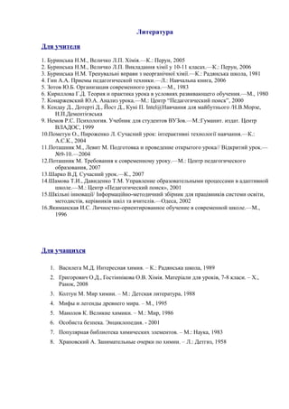 Литература
Для учителя
1. Буринська Н.М., Величко Л.П. Хімія.—К.: Перун, 2005
2. Буринська Н.М., Величко Л.П. Викладання хімії у 10-11 класах.—К.: Перун, 2006
3. Буринська Н.М. Тренувальні вправи з неорганічної хімії.—К.: Радянська школа, 1981
4. Гин А.А. Приемы педагогической техники.—Л.: Навчальна книга, 2006
5. Зотов Ю.Б. Организация современного урока.—М., 1983
6. Кириллова Г.Д. Теория и практика урока в условиях развивающего обучения.—М., 1980
7. Конаржевский Ю.А. Анализ урока.—М.: Центр “Педагогический поиск”, 2000
8. Кендау Д., Дотерті Д., Йост Д., Куні П. Intel@Навчання для майбутнього /Н.В.Морзе,
Н.П.Дементієвська
9. Немов Р.С. Психология. Учебник для студентов ВУЗов.—М.:Гуманит. издат. Центр
ВЛАДОС, 1999
10.Пометун О., Пироженко Л. Сучасний урок: інтерактивні технології навчання.—К.:
А.С.К., 2004
11.Поташник М., Левит М. Подготовка и проведение открытого урока// Відкритий урок.—
№9-10.—2004
12.Поташник М. Требования к современному уроку.—М.: Центр педагогического
образования, 2007
13.Шарко В.Д. Сучасний урок.—К., 2007
14.Шамова Т.И., Давиденко Т.М. Управление образовательными процессами в адаптивной
школе.—М.: Центр «Педагогический поиск», 2001
15.Шкільні інновації/ Інформаційно-методичний збірник для працівників системи освіти,
методистів, керівників шкіл та вчителів.—Одеса, 2002
16.Якиманская И.С. Личностно-ориентированное обучение в современной школе.—М.,
1996
Для учащихся
1. Василега М.Д. Интересная химия. – К.: Радянська школа, 1989
2. Григорович О.Д., Гостіннікова О.В. Хімія. Матеріали для уроків, 7-8 класи. – Х.,
Ранок, 2008
3. Колтун М. Мир химии. – М.: Детская литература, 1988
4. Мифы и легенды древнего мира. – М., 1995
5. Манолов К. Великие химики. – М.: Мир, 1986
6. Особиста безпека. Энциклопедия. - 2001
7. Популярная библиотека химических элементов. – М.: Наука, 1983
8. Храповский А. Занимательные очерки по химии. – Л.: Детгиз, 1958
 