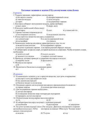 Тестовые задания и задачи (ТЗ) для изучения темы блока
І уровень
1. Укажите признаки, характерные для кислорода:
а) без вкуса и запаха б) малорастворимый в воде
в) тяжелее воздуха г) легче воздуха
д) горит е) поддерживает горение
2. Кислород собирают вытеснением воздуха, держа пробирку:
а) вниз дном б) вверх дном
3. В воздухе наибольший объем имеет:
а) кислород б) азот в) углекислый газ
4. Горение топлива сопровождается:
а) поглощением теплоты б) выделением теплоты
5. В виде простого вещества кислород содержится:
а) в земной коре б) в дистиллированной воде
в) в атмосфере г) в граните
6. Химические свойства кислорода характеризуются тем, что он:
а) является окислителем б) поддерживает горение
в) вступает в реакции горения г) во время реакций образует оксиды
7. В лаборатории загорелся спирт, который вылился из спиртовки. Чтобы потушить пламя,
необходимо:
а) залить его вой б) подуть на него
в) засыпать его песком г) накрыть плотной тканью
8. Процессы, которые приводят к снижению кислорода в воздухе:
а) вырубка лесов б) фотосинтез
9. Молекула кислорода:
а) Н б) О2 в) О3
10. Валентность Оксигена в соединениях равна:
а) 1 б) 2 в)3
ІІ уровень
11. О химическом элементе, а не о простом веществе, идет речь в выражении:
а) кислород плохо растворяется в воде
б) мы дышим кислородом
в) Оксиген входит в состав воды
12. Основным сырьем для получения кислорода в промышленности является:
а) горные породы б) зеленые растения в) воздух
13. Для поддержания горения необходимо:
а) доступ кислорода
б) охлаждение вещества ниже температуры возгорания
в) перекрыть доступ кислорода
14. Относительная молекулярная масса кислорода:
А) 16 б) 32 в) 8
15. В лаборатории кислород получают с помощью реакций:
а) соединения б) разложения в) замещения
16. За сутки человек вдыхает около 25кг воздуха. Двигатель внутреннего сгорания
автомобиля использует 1825кг кислорода на каждые 100км пути. Человек может
дышать этим воздухом:
а) неделю б) 73 суток в) год
 