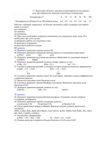 17. Перед вами таблица с данными по растворимости кислорода в
воде при нормальном давлении и различных температурах
Температура, С0
0 10 15 20 25 30 100
Растворимость (объёмы О2 на 100 объёмов воды) 4,9 3,8 3,4 3,8 2,8 2,6 1,7
Работая с таблицей, определите, где больше численность рыб: в северных или южных
морях и почему?
а) в северных;
б) в южных;
в) одинаковая.
18. При длительной работе ксерокса в помещении стал ощущаться запах озона. Что
необходимо при этом сделать:
а) прекратить работу до следующего утра;
б) проветрить помещение;
в) продолжать работать дальше.
ІІІ уровень
19. Напишите уравнение горения метана СН4.
20. Напишите уравнения взаимодействия кислорода со следующими веществами:
а) Рб) С в) Zn г)Fe д)Al
21. Напишите уравнения получения кислорода в лаборатории из следующих веществ:
а) КMnO4 б)HgO
22. Напишите уравнения реакций согласно схемам, укажите их тип:
а) Mg + O2 = б)Na + O2 = в)C + O2 =
23. Составьте уравнения реакций, с помощью которых можно осуществить превращения:
а) HgO → O2 → CuO H2O2 → O2 → H2O
↓ ↓
SO2 ZnO
24. Составьте уравнение горения этана С2Н6 в кислороде. Запишите сумму коэффициентов
в уравнении реакции.
25. Вычистите массовую долю Оксигена в воде.
26. Составьте уравнение горения Фосфора в кислороде. Вычислите массовую долю
Оксигена в Р2О5.
27. Допишите уравнения реакций, укажите их тип:
а) KClO3 = б)H2 + O2 = в)H2O2 =
IV уровень
28. Напишите уравнения взаимодействия кислорода с Силицием, азотом, натрием,
Сульфуром, вольфрамом.
29. Напишите уравнения горения следующих веществ:
а) ацетилена С2Н2 б) пропана С3Н8 в) бензена С6Н6
30. Среди приведенных формул выберите формулы оксидов, укажите валентность
элементов:
HNO3, CuSO4, B2O3, KOH, HCl, Mn2O7, Cu2O, H2CO3, K3PO4, NaOH, N2O, H2SO3, SO3, NaCl,
SO2, N2O3, Cu(OH)2, Ca(NO3)2.
31. Осуществите превращения:
а) H2O2 → O2 → SO2 → SO3 O2 → H2O → O2 → CaO
32. В каком веществе содержится больше Оксигена: в Fe3O4 или в FeO?
 