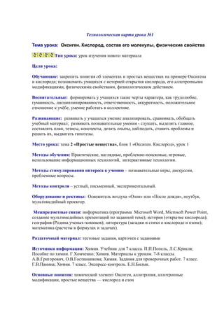 Технологическая карта урока №1
Тема урока: Оксиген. Кислород, состав его молекулы, физические свойства
Тип урока: урок изучения нового материала
Цели урока:
Обучающие: закрепить понятия об элементах и простых веществах на примере Оксигена
и кислорода; познакомить учащихся с историей открытия кислорода, его аллотропными
модификациями, физическими свойствами, физиологическим действием.
Воспитательные: формировать у учащихся такие черты характера, как трудолюбие,
гуманность, дисциплинированность, ответственность, аккуратность, положительное
отношение к учёбе, умение работать в коллективе.
Развивающие: развивать у учащихся умение анализировать, сравнивать, обобщать
учебный материал; развивать познавательные умения - слушать, выделять главное,
составлять план, тезисы, конспекты, делать опыты, наблюдать, ставить проблемы и
решать их, выдвигать гипотезы.
Место урока: тема 2 «Простые вещества», блок 1 «Оксиген. Кислород», урок 1
Методы обучения: Практические, наглядные, проблемно-поисковые, игровые,
использование информационных технологий, интерактивные технологии.
Методы стимулирования интереса к учению – познавательные игры, дискуссии,
проблемные вопросы.
Методы контроля – устный, письменный, экспериментальный.
Оборудование и рективы: Освежитель воздуха «Озон» или «После дождя», ноутбук,
мультимедийный проектор.
Межпредметные связи: информатика (программа Microsoft Word, Microsoft Power Point,
создание мультимедийных презентаций по заданной теме); история (открытие кислорода);
география (Родина ученых-химиков); литература (загадки и стихи о кислороде и озоне);
математика (расчеты в формулах и задачах).
Раздаточный материал: тестовые задания, карточки с заданиями
Источники информации: Химия. Учебник для 7 класса. П.П.Попель, Л.С.Крикля;
Пособие по химии. Г.Хомченко; Химия. Материалы к урокам. 7-8 классы.
А.В.Григорович, О.В.Гостинникова; Химия. Задания для проверочных работ. 7 класс.
Г.В.Панина; Химия. 7 класс. Экспресс-контроль. Е.Н.Билык.
Основные понятия: химический элемент Оксиген, аллотропия, аллотропные
модификации, простые вещества — кислород и озон
 