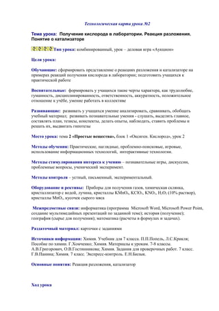 Технологическая карта урока №2
Тема урока: Получение кислорода в лаборатории. Реакция разложения.
Понятие о катализаторе
Тип урока: комбинированный, урок – деловая игра «Аукцион»
Цели урока:
Обучающие: сформировать представление о реакциях разложения и катализаторе на
примерах реакций получения кислорода в лаборатории; подготовить учащихся к
практической работе
Воспитательные: формировать у учащихся такие черты характера, как трудолюбие,
гуманность, дисциплинированность, ответственность, аккуратность, положительное
отношение к учёбе, умение работать в коллективе
Развивающие: развивать у учащихся умение анализировать, сравнивать, обобщать
учебный материал; развивать познавательные умения - слушать, выделять главное,
составлять план, тезисы, конспекты, делать опыты, наблюдать, ставить проблемы и
решать их, выдвигать гипотезы
Место урока: тема 2 «Простые вещества», блок 1 «Оксиген. Кислород», урок 2
Методы обучения: Практические, наглядные, проблемно-поисковые, игровые,
использование информационных технологий, интерактивные технологии.
Методы стимулирования интереса к учению – познавательные игры, дискуссии,
проблемные вопросы, ученический эксперимент.
Методы контроля – устный, письменный, экспериментальный.
Оборудование и рективы: Приборы для получения газов, химическая склянка,
кристаллизатор с водой, лучина, кристаллы KMnO4, KClO3, KNO3, H2O2 (10% раствор),
кристаллы MnO2, кусочек сырого мяса
Межпредметные связи: информатика (программа Microsoft Word, Microsoft Power Point,
создание мультимедийных презентаций по заданной теме); история (получение);
география (сырье для получения); математика (расчеты в формулах и задачах).
Раздаточный материал: карточки с заданиями
Источники информации: Химия. Учебник для 7 класса. П.П.Попель, Л.С.Крикля;
Пособие по химии. Г.Хомченко; Химия. Материалы к урокам. 7-8 классы.
А.В.Григорович, О.В.Гостинникова; Химия. Задания для проверочных работ. 7 класс.
Г.В.Панина; Химия. 7 класс. Экспресс-контроль. Е.Н.Билык.
Основные понятия: Реакция разложения, катализатор
Ход урока
 