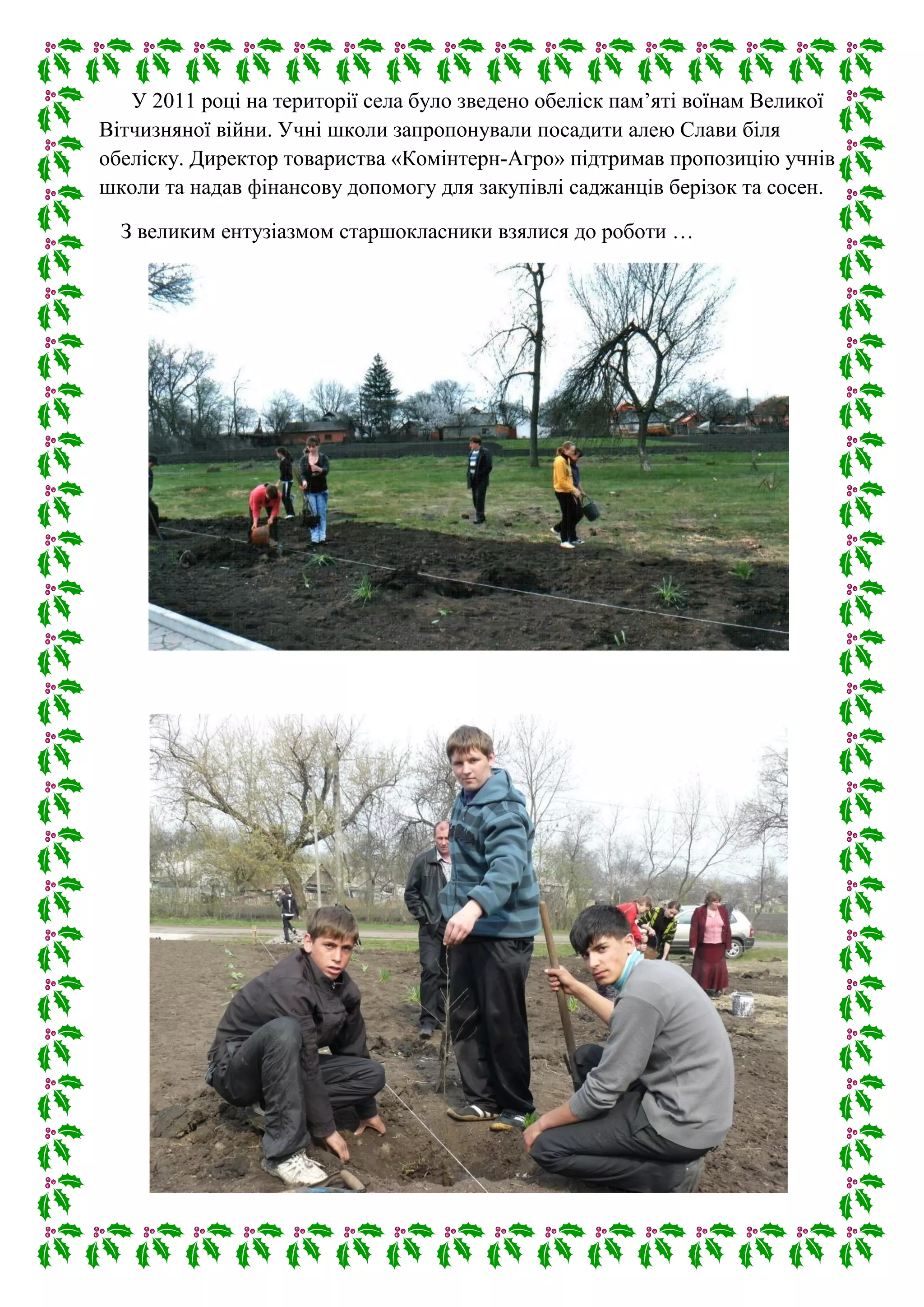 У 2011 році на території села було зведено обеліск пам’яті воїнам Великої
Вітчизняної війни. Учні школи запропонували посадити алею Слави біля
обеліску. Директор товариства «Комінтерн-Агро» підтримав пропозицію учнів
школи та надав фінансову допомогу для закупівлі саджанців берізок та сосен.
З великим ентузіазмом старшокласники взялися до роботи …
 