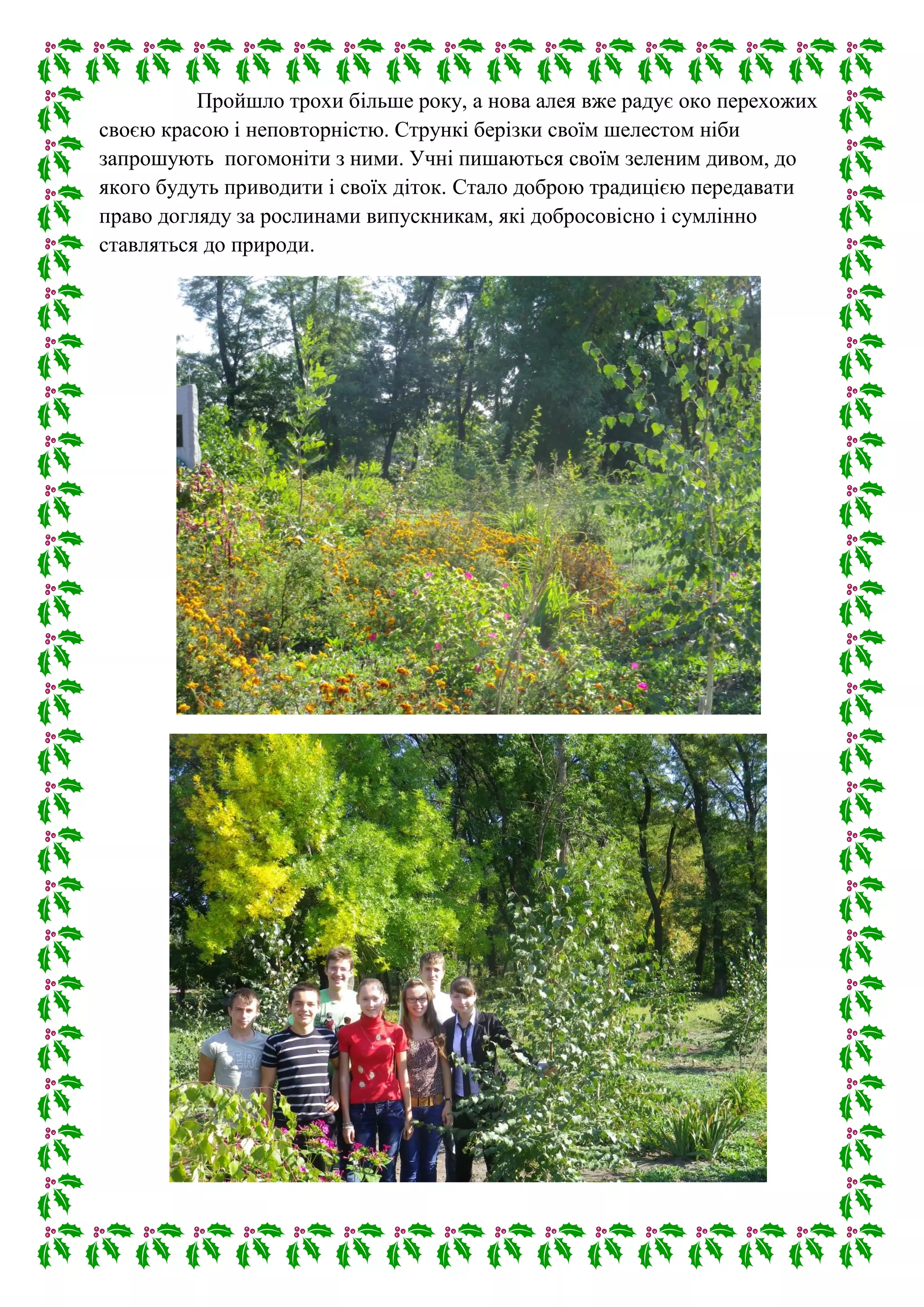 Пройшло трохи більше року, а нова алея вже радує око перехожих
своєю красою і неповторністю. Стрункі берізки своїм шелестом ніби
запрошують погомоніти з ними. Учні пишаються своїм зеленим дивом, до
якого будуть приводити і своїх діток. Стало доброю традицією передавати
право догляду за рослинами випускникам, які добросовісно і сумлінно
ставляться до природи.
 