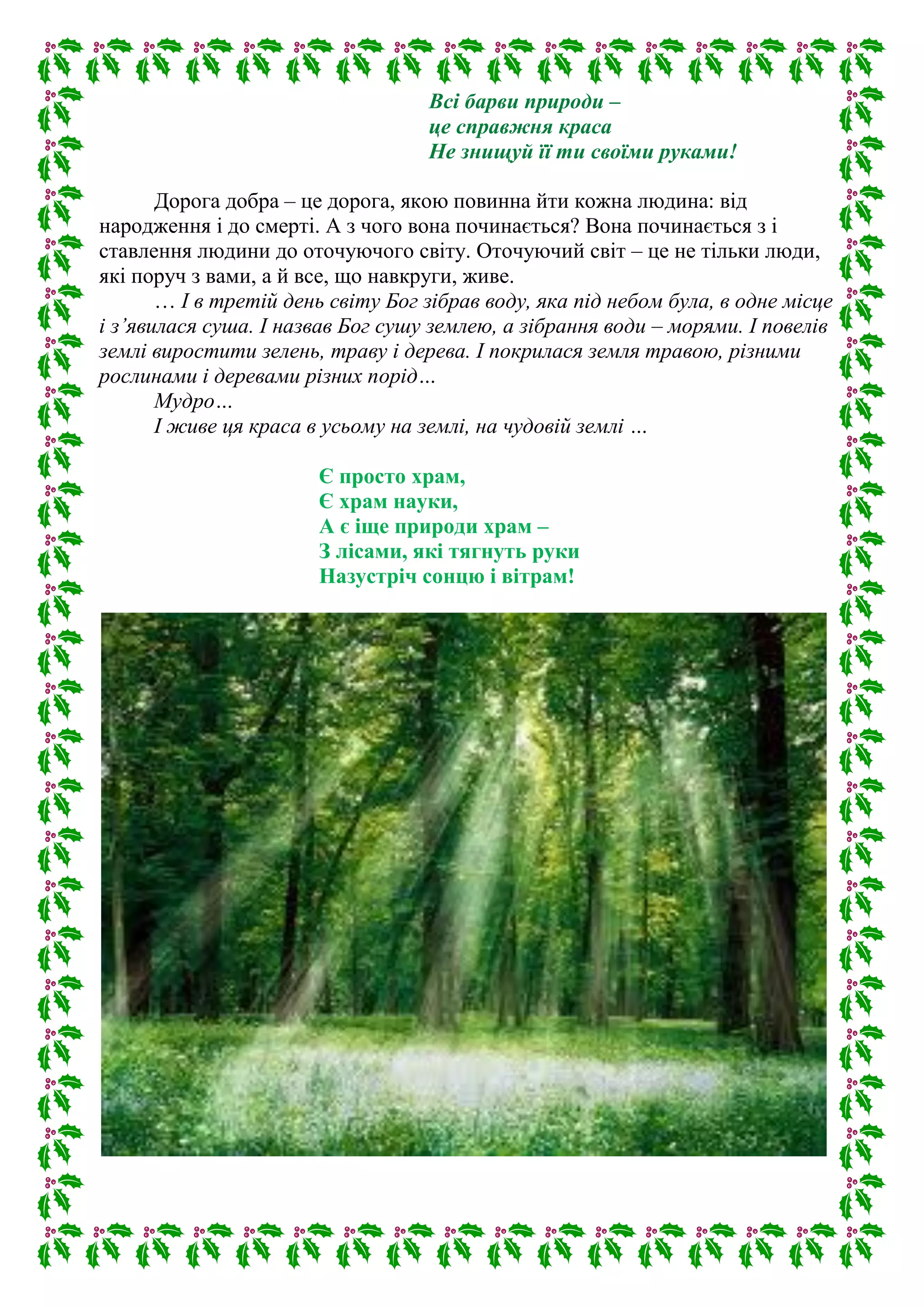 Всі барви природи –
це справжня краса
Не знищуй її ти своїми руками!
Дорога добра – це дорога, якою повинна йти кожна людина: від
народження і до смерті. А з чого вона починається? Вона починається з і
ставлення людини до оточуючого світу. Оточуючий світ – це не тільки люди,
які поруч з вами, а й все, що навкруги, живе.
… І в третій день світу Бог зібрав воду, яка під небом була, в одне місце
і з’явилася суша. І назвав Бог сушу землею, а зібрання води – морями. І повелів
землі виростити зелень, траву і дерева. І покрилася земля травою, різними
рослинами і деревами різних порід…
Мудро…
І живе ця краса в усьому на землі, на чудовій землі …
Є просто храм,
Є храм науки,
А є іще природи храм –
З лісами, які тягнуть руки
Назустріч сонцю і вітрам!
 