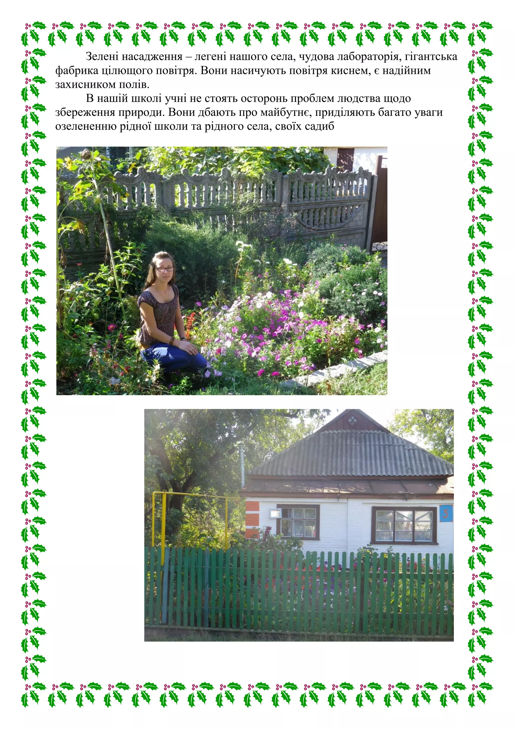 Зелені насадження – легені нашого села, чудова лабораторія, гігантська
фабрика цілющого повітря. Вони насичують повітря киснем, є надійним
захисником полів.
В нашій школі учні не стоять осторонь проблем людства щодо
збереження природи. Вони дбають про майбутнє, приділяють багато уваги
озелененню рідної школи та рідного села, своїх садиб
 