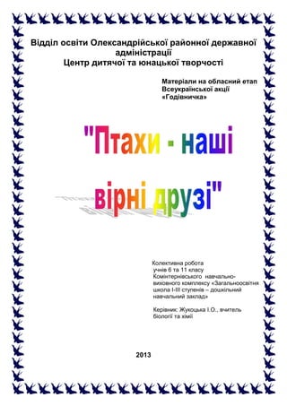 Відділ освіти Олександрійської районної державної
адміністрації
Центр дитячої та юнацької творчості
Матеріали на обласний етап
Всеукраїнської акції
«Годівничка»
Колективна робота
учнів 6 та 11 класу
Комінтернівського навчально-
виховного комплексу «Загальноосвітня
школа І-ІІІ ступенів – дошкільний
навчальний заклад»
Керівник: Жукоцька І.О., вчитель
біології та хімії
2013
 