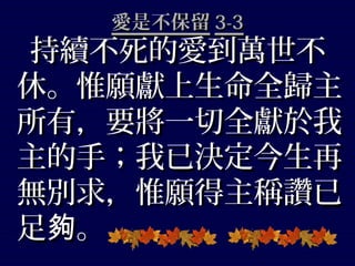 愛是不保留愛是不保留 3-33-3
持續不死的愛到萬世不持續不死的愛到萬世不
休。惟願獻上生命全歸主休。惟願獻上生命全歸主
所有，要將一切全獻於我所有，要將一切全獻於我
主的手；我已決定今生再主的手；我已決定今生再
無別求，惟願得主稱讚已無別求，惟願得主稱讚已
足 。夠足 。夠
 