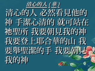 清心的人清心的人 (( 華華 ))
清心的人 必然看見他的清心的人 必然看見他的
神 手潔心清的 就可站在神 手潔心清的 就可站在
聖所 我要朝見我的神祂聖所 我要朝見我的神祂
我要登上耶合華的山 我我要登上耶合華的山 我
要舉聖潔的手 我要朝見要舉聖潔的手 我要朝見
我的神我的神
 