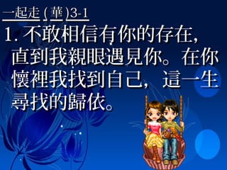 一起走一起走 (( 華華 )3-1)3-1
1.1. 不敢相信有你的存在，不敢相信有你的存在，
直到我親眼遇見你。在你直到我親眼遇見你。在你
懷裡我找到自己，這一生懷裡我找到自己，這一生
尋找的歸依。尋找的歸依。
 