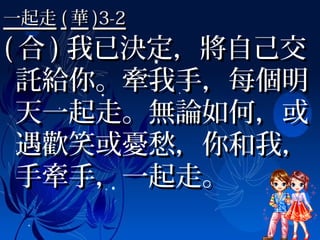 一起走一起走 (( 華華 )3-2)3-2
(( 合合 )) 我已決定，將自己交我已決定，將自己交
託給你。牽我手，每個明託給你。牽我手，每個明
天一起走。無論如何，或天一起走。無論如何，或
遇歡笑或憂愁，你和我，遇歡笑或憂愁，你和我，
手牽手，一起走。手牽手，一起走。
 