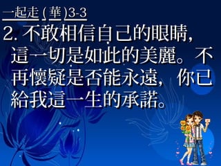 一起走一起走 (( 華華 )3-3)3-3
2.2. 不敢相信自己的眼睛，不敢相信自己的眼睛，
這一切是如此的美麗。不這一切是如此的美麗。不
再懷疑是否能永遠，你已再懷疑是否能永遠，你已
給我這一生的承諾。給我這一生的承諾。
 
