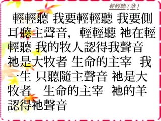 輕輕聽 ( 華 )
輕輕聽 我要輕輕聽 我要側
耳聽主聲音，輕輕聽 在輕祂
輕聽 我的牧人認得我聲音
是大牧者 生命的主宰 我祂
一生 只聽隨主聲音 是大祂
牧者 生命的主宰 的羊祂
認得 聲音祂
 