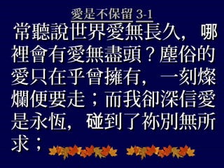 愛是不保留愛是不保留 3-13-1
常聽說世界愛無長久，哪常聽說世界愛無長久，哪
裡會有愛無盡頭裡會有愛無盡頭 ?? 塵俗的塵俗的
愛只在乎曾擁有，一刻燦愛只在乎曾擁有，一刻燦
爛便要走；而我卻深信愛爛便要走；而我卻深信愛
是永恆， 到了祢別無所碰是永恆， 到了祢別無所碰
求；求；
 