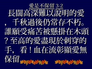 愛是不保留愛是不保留 3-23-2
長闊高深難以說明的愛長闊高深難以說明的愛
，千秋過後仍常存不朽。，千秋過後仍常存不朽。
誰願受痛苦被懸掛在木頭誰願受痛苦被懸掛在木頭
?? 至高的愛盡現於刺穿的至高的愛盡現於刺穿的
手，看手，看 !! 血在流彰顯愛無血在流彰顯愛無
保留，保留，
 