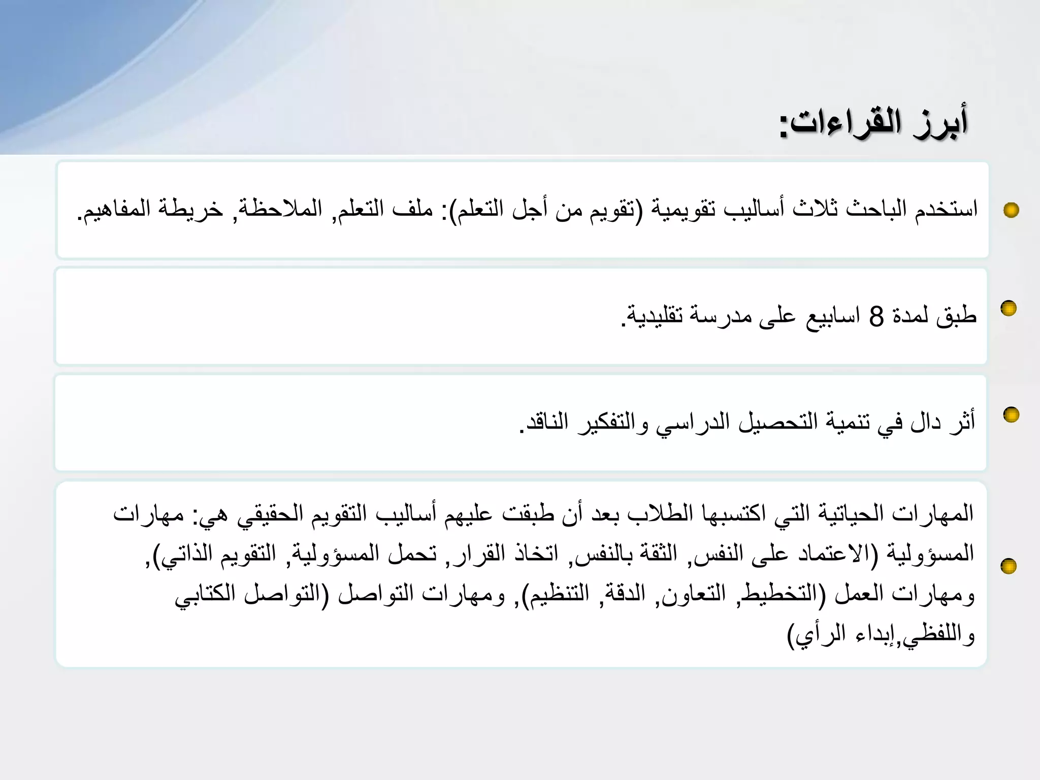 ‫تقوٌمٌة‬ ‫أسالٌب‬ ‫ثالث‬ ‫الباحث‬ ‫استخدم‬(‫التعلم‬ ‫أجل‬ ‫من‬ ‫تقوٌم‬:)‫التعلم‬ ‫ملف‬,‫المالحظة‬,‫المفاهٌم‬ ‫خرٌطة‬.
‫أبرز‬‫القراءات‬:
‫لمدة‬ ‫طبق‬8‫تقلٌدٌة‬ ‫مدرسة‬ ‫على‬ ‫اسابٌع‬.
‫الناقد‬ ‫والتفكٌر‬ ً‫الدراس‬ ‫التحصٌل‬ ‫تنمٌة‬ ً‫ف‬ ‫دال‬ ‫أثر‬.
ً‫ه‬ ً‫الحقٌق‬ ‫التقوٌم‬ ‫أسالٌب‬ ‫علٌهم‬ ‫طبقت‬ ‫أن‬ ‫بعد‬ ‫الطالب‬ ‫اكتسبها‬ ً‫الت‬ ‫الحٌاتٌة‬ ‫المهارات‬:‫مهارات‬
‫المسؤولٌة‬(‫النفس‬ ‫على‬ ‫االعتماد‬,‫بالنفس‬ ‫الثقة‬,‫القرار‬ ‫اتخاذ‬,‫المسؤولٌة‬ ‫تحمل‬,ً‫الذات‬ ‫التقوٌم‬),
‫العمل‬ ‫ومهارات‬(‫التخطٌط‬,‫التعاون‬,‫الدقة‬,‫التنظٌم‬),‫التواصل‬ ‫ومهارات‬(ً‫الكتاب‬ ‫التواصل‬
ً‫واللفظ‬,‫الرأي‬ ‫إبداء‬)
 