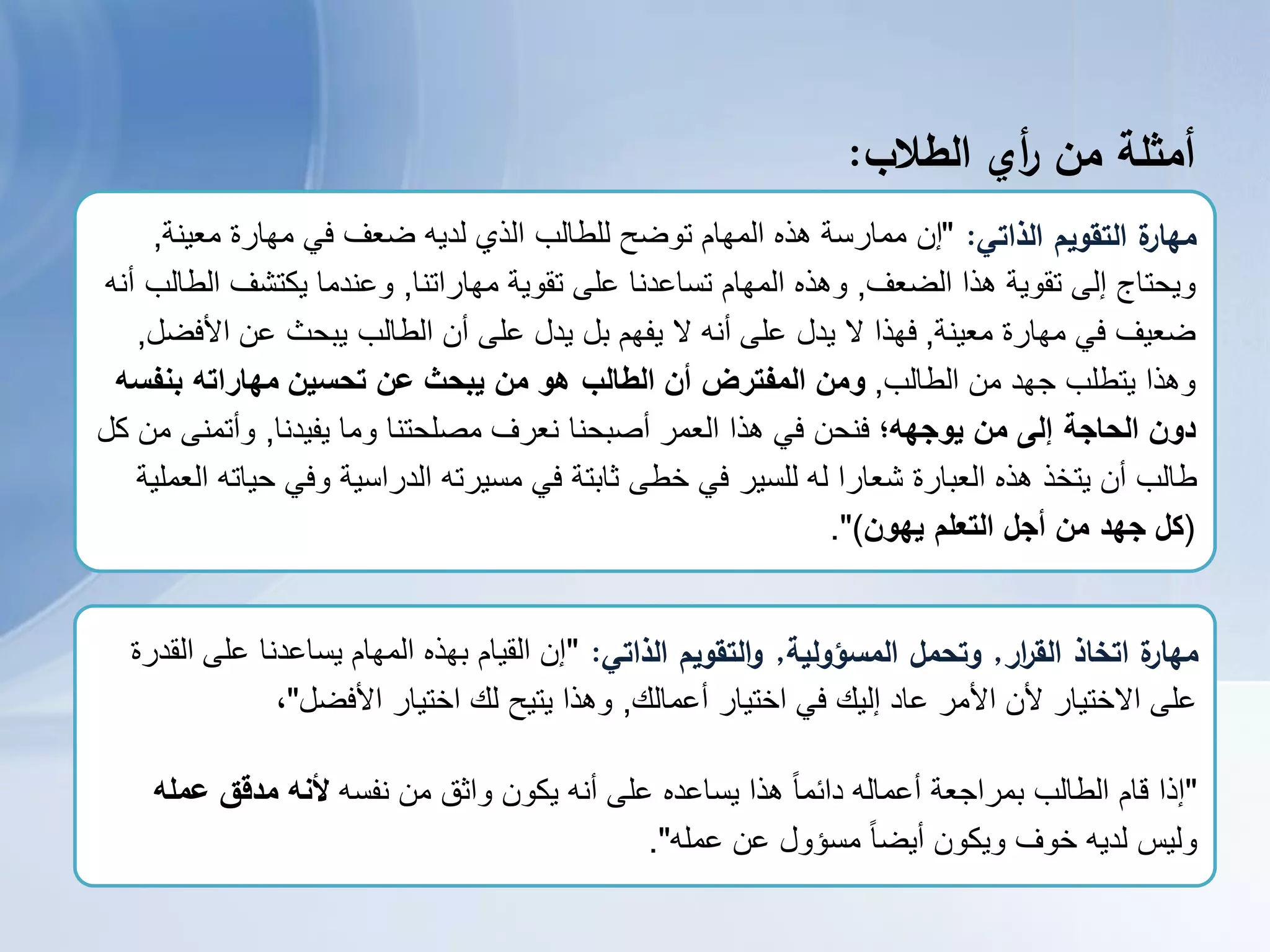 ‫أمثمة‬‫من‬‫أي‬‫ر‬‫الطالب‬:
‫الذاتي‬ ‫التقويم‬ ‫ة‬‫مهار‬:"‫معٌنة‬ ‫مهارة‬ ً‫ف‬ ‫ضعف‬ ‫لدٌه‬ ‫الذي‬ ‫للطالب‬ ‫توضح‬ ‫المهام‬ ‫هذه‬ ‫ممارسة‬ ‫إن‬,
‫الضعف‬ ‫هذا‬ ‫تقوٌة‬ ‫إلى‬ ‫وٌحتاج‬,‫مهاراتنا‬ ‫تقوٌة‬ ‫على‬ ‫تساعدنا‬ ‫المهام‬ ‫وهذه‬,‫أنه‬ ‫الطالب‬ ‫ٌكتشف‬ ‫وعندما‬
‫معٌنة‬ ‫مهارة‬ ً‫ف‬ ‫ضعٌف‬,‫األفضل‬ ‫عن‬ ‫ٌبحث‬ ‫الطالب‬ ‫أن‬ ‫على‬ ‫ٌدل‬ ‫بل‬ ‫ٌفهم‬ ‫ال‬ ‫أنه‬ ‫على‬ ‫ٌدل‬ ‫ال‬ ‫فهذا‬,
‫الطالب‬ ‫من‬ ‫جهد‬ ‫ٌتطلب‬ ‫وهذا‬,‫بنفسه‬ ‫مهاراته‬ ‫تحسين‬ ‫عن‬ ‫يبحث‬ ‫من‬ ‫هو‬ ‫الطالب‬ ‫أن‬ ‫المفترض‬ ‫ومن‬
‫يوجهه؛‬ ‫من‬ ‫إلى‬ ‫الحاجة‬ ‫دون‬‫ٌفٌدنا‬ ‫وما‬ ‫مصلحتنا‬ ‫نعرف‬ ‫أصبحنا‬ ‫العمر‬ ‫هذا‬ ً‫ف‬ ‫فنحن‬,‫كل‬ ‫من‬ ‫وأتمنى‬
‫العملٌة‬ ‫حٌاته‬ ً‫وف‬ ‫الدراسٌة‬ ‫مسٌرته‬ ً‫ف‬ ‫ثابتة‬ ‫خطى‬ ً‫ف‬ ‫للسٌر‬ ‫له‬ ‫شعارا‬ ‫العبارة‬ ‫هذه‬ ‫ٌتخذ‬ ‫أن‬ ‫طالب‬
(‫يهون‬ ‫التعلم‬ ‫أجل‬ ‫من‬ ‫جهد‬ ‫كل‬.")
‫ار‬‫ر‬‫الق‬ ‫اتخاذ‬ ‫ة‬‫مهار‬,‫المسؤولية‬ ‫وتحمل‬,‫الذاتي‬ ‫التقويم‬‫و‬:"‫القدرة‬ ‫على‬ ‫ٌساعدنا‬ ‫المهام‬ ‫بهذه‬ ‫القٌام‬ ‫إن‬
‫أعمالك‬ ‫اختٌار‬ ً‫ف‬ ‫إلٌك‬ ‫عاد‬ ‫األمر‬ ‫ألن‬ ‫االختٌار‬ ‫على‬,‫األفضل‬ ‫اختٌار‬ ‫لك‬ ‫ٌتٌح‬ ‫وهذا‬"،
"‫نفسه‬ ‫من‬ ‫واثق‬ ‫ٌكون‬ ‫أنه‬ ‫على‬ ‫ٌساعده‬ ‫هذا‬ ً‫ا‬‫دائم‬ ‫أعماله‬ ‫بمراجعة‬ ‫الطالب‬ ‫قام‬ ‫إذا‬‫عمله‬ ‫مدقق‬ ‫ألنه‬
‫عمله‬ ‫عن‬ ‫مسؤول‬ ً‫ا‬‫أٌض‬ ‫وٌكون‬ ‫خوف‬ ‫لدٌه‬ ‫ولٌس‬."
 