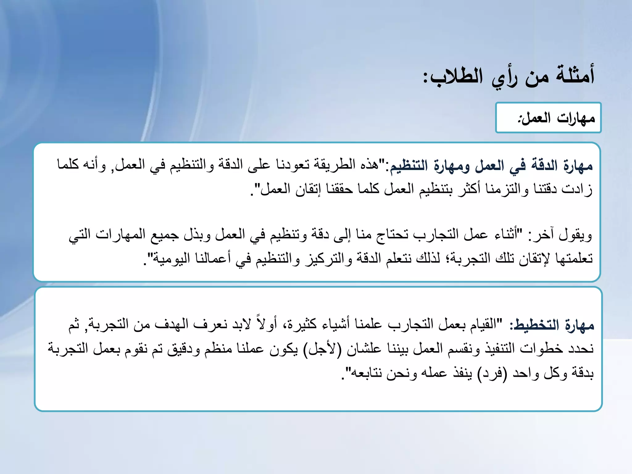 ‫أمثمة‬‫من‬‫أي‬‫ر‬‫الطالب‬:
‫العمل‬ ‫ات‬‫ر‬‫مها‬:
‫التنظيم‬ ‫ة‬‫ومهار‬ ‫العمل‬ ‫في‬ ‫الدقة‬ ‫ة‬‫مهار‬":‫العمل‬ ً‫ف‬ ‫والتنظٌم‬ ‫الدقة‬ ‫على‬ ‫تعودنا‬ ‫الطرٌقة‬ ‫هذه‬,‫كلما‬ ‫وأنه‬
‫العمل‬ ‫إتقان‬ ‫حققنا‬ ‫كلما‬ ‫العمل‬ ‫بتنظٌم‬ ‫أكثر‬ ‫والتزمنا‬ ‫دقتنا‬ ‫زادت‬."
‫وٌقول‬‫آخر‬" :ً‫الت‬ ‫المهارات‬ ‫جمٌع‬ ‫وبذل‬ ‫العمل‬ ً‫ف‬ ‫وتنظٌم‬ ‫دقة‬ ‫إلى‬ ‫منا‬ ‫تحتاج‬ ‫التجارب‬ ‫عمل‬ ‫أثناء‬
‫الٌومٌة‬ ‫أعمالنا‬ ً‫ف‬ ‫والتنظٌم‬ ‫والتركٌز‬ ‫الدقة‬ ‫نتعلم‬ ‫لذلك‬ ‫التجربة؛‬ ‫تلك‬ ‫إلتقان‬ ‫تعلمتها‬."
‫التخطيط‬ ‫ة‬‫مهار‬:"‫أشٌاء‬ ‫علمنا‬ ‫التجارب‬ ‫بعمل‬ ‫القٌام‬،‫كثٌرة‬‫التجربة‬ ‫من‬ ‫الهدف‬ ‫نعرف‬ ‫البد‬ ً‫ال‬‫أو‬,‫ثم‬
‫بٌننا‬ ‫العمل‬ ‫ونقسم‬ ‫التنفٌذ‬ ‫خطوات‬ ‫نحدد‬‫علشان‬(‫ألجل‬)‫التجربة‬ ‫بعمل‬ ‫نقوم‬ ‫تم‬ ‫ودقٌق‬ ‫منظم‬ ‫عملنا‬ ‫ٌكون‬
‫واحد‬ ‫وكل‬ ‫بدقة‬(‫فرد‬)‫نتابعه‬ ‫ونحن‬ ‫عمله‬ ‫ٌنفذ‬."
 