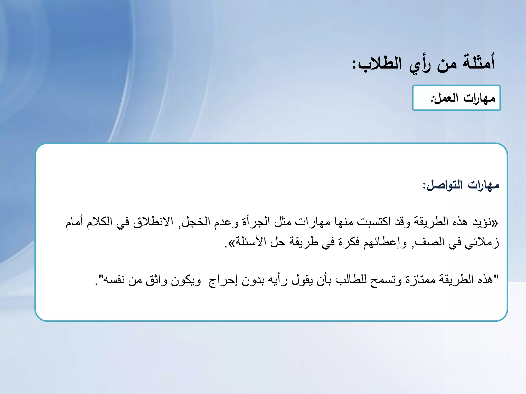 ‫أمثمة‬‫من‬‫أي‬‫ر‬‫الطالب‬:
‫العمل‬ ‫ات‬‫ر‬‫مها‬:
‫اصل‬‫و‬‫الت‬ ‫ات‬‫ر‬‫مها‬:
«‫نؤٌد‬‫الخجل‬ ‫وعدم‬ ‫الجرأة‬ ‫مثل‬ ‫مهارات‬ ‫منها‬ ‫اكتسبت‬ ‫وقد‬ ‫الطرٌقة‬ ‫هذه‬,‫أمام‬ ‫الكالم‬ ً‫ف‬ ‫االنطالق‬
‫الصف‬ ً‫ف‬ ً‫زمالئ‬,‫حل‬ ‫طرٌقة‬ ً‫ف‬ ‫فكرة‬ ‫وإعطائهم‬‫األسئلة‬».
"‫نفسه‬ ‫من‬ ‫واثق‬ ‫وٌكون‬ ‫إحراج‬ ‫بدون‬ ‫رأٌه‬ ‫ٌقول‬ ‫بأن‬ ‫للطالب‬ ‫وتسمح‬ ‫ممتازة‬ ‫الطرٌقة‬ ‫هذه‬."
 