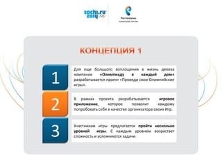 Для еще большого воплощения в жизнь девиза
компании «Олимпиаду в каждый дом»
разрабатывается проект «Проведи свои Олимпийские
игры».
В рамках проекта разрабатывается игровое
приложение, которое позволит каждому
попробовать себя в качестве организатора своих Игр.
1
2
Участникам игры предлагается пройти несколько
уровней игры. С каждым уровнем возрастает
сложность и усложняются задачи.3
 