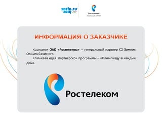 Компания ОАО «Ростелеком» ‒ генеральный партнер XX Зимних
Олимпийских игр.
Ключевая идея партнерской программы – «Олимпиаду в каждый
дом».
 