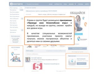По баннеру размещенному в социальной сети
Vkontakte.ru все желающие попадают в группу
компании ОАО «Ростелеком»,где узнают о
проекте.
По специальной ссылке на официальной сайт
компании предлагается зайти и скачать
игровое приложение для мобильного
телефона.
Справа в группе будет размещено приложение
«Проведи cвои Олимпийские игры» и
каждый, не выходя из группы, сможет пройти
все уровни игры.
В качестве специальных возможностей
приложения, участники проекта смогут
получать иконки построенных объектов и
делиться ими со своими друзьями.
 