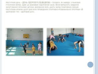 НАСТУПНИЙ ДЕНЬ – ДЕНЬ ЗДОРОВ’Я (12.06.2013Р) – ПОЧАВСЯ, ЯК ЗАВЖДИ, З РАНКОВИХ
ГІГІЄНІЧНИХ ВПРАВ, АДЖЕ ЦЕ ВАЖЛИВИЙ ОЗДОРОВЧИЙ ЗАСІБ. ВОНИ ВИРІШУЮТЬ ЗАВДАННЯ
ЗАГАРТУВАННЯ ОРГАНІЗМУ ДИТИНИ, ВИХОВАННЯ ВОЛІ, ДАЮТЬ ЗАРЯД ПОЗИТИВНИХ ЕМОЦІЙ.
НАСТУПНИМ КРОКОМ ЦЬОГО ДНЯ БУЛО ПРОВЕДЕННЯ СПОРТИВНО-РОЗВАЖАЛЬНОЇ ПРОГРАМИ «В
ЗДОРОВОМУ ТІЛІ – ЗДОРОВИЙ ДУХ».
 