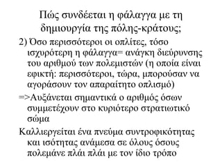 Πώς συνδέεται η φάλαγγα με τη
δημιουργία της πόλης-κράτους;
2) Όσο περισσότεροι οι οπλίτες, τόσο
ισχυρότερη η φάλαγγα= ανάγκη διεύρυνσης
του αριθμού των πολεμιστών (η οποία είναι
εφικτή: περισσότεροι, τώρα, μπορούσαν να
αγοράσουν τον απαραίτητο οπλισμό)
=>Αυξάνεται σημαντικά ο αριθμός όσων
συμμετέχουν στο κυριότερο στρατιωτικό
σώμα
Καλλιεργείται ένα πνεύμα συντροφικότητας
και ισότητας ανάμεσα σε όλους όσους
πολεμάνε πλάι πλάι με τον ίδιο τρόπο
 