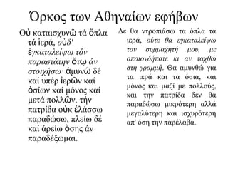 Όρκος των Αθηναίων εφήβων
Ο καταισχυν τά πλαὐ ῶ ὅ
τά ερά,ἱ ο δ'ὐ
γκαταλείψω τόνἐ
παραστάτην τ άνὄ ῳ
στοιχήσω· μυν δέἀ ῶ
καί υπέρ ερ ν καίἰ ῶ
σίων καί μόνος καίὁ
μετά πολλ ν. τήνῶ
πατρίδα ο κ λάσσωὐ ἐ
παραδώσω, πλείω δέ
καί άρείω σης άνὅ
παραδέξωμαι.
Δε θα ντροπιάσω τα όπλα τα
ιερά, ούτε θα εγκαταλείψω
τον συμμαχητή μου, με
οποιονδήποτε κι αν ταχθώ
στη γραμμή. Θα αμυνθώ για
τα ιερά και τα όσια, και
μόνος και μαζί με πολλούς,
και την πατρίδα δεν θα
παραδώσω μικρότερη αλλά
μεγαλύτερη και ισχυρότερη
απ' όση την παρέλαβα.
 