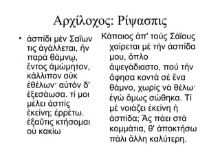 Αρχίλοχος: Ρίψασπις
• σπ δι μ ν Σαΐωνἀ ί έ
τις γ λλεται, νἀ ά ἥ
παρ θ μν ,ά ά ῳ
ντοςἔ μ μητον,ἀ ώ
κ λλιπονά ο κὐ
θ λων· α τ ν δ'ἐ έ ὐ ό
ξεσ ωσα. τ μοιἐ ά ί
μ λει σπ ςέ ἀ ί
κε νη; ρρ τω.ἐ ί ἐ έ
ξα τις κτ σομαιἐ ῦ ή
ο κακ ωὐ ί
Κ ποιος π' το ς Σ ϊουςά ἀ ύ ά
χα ρεται μ τ ν σπ δαί έ ή ἀ ί
μου, πλοὅ
ψεγ διαστο, πο τ νἀ ά ύ ή
φησα κοντ σ ναἄ ά έ ἕ
θ μνο, χωρ ς ν θ λω·ά ί ά έ
γ μως σ θηκα. Τἐ ώ ὅ ώ ί
μ νοι ζει κε νηέ ά ἐ ί ἡ
σπ δα; ς π ει στἀ ί Ἄ ά ά
κομμ τια, θ' ποκτ σωά ἀ ή
π λι λλη καλ τερη.ά ἄ ύ
 